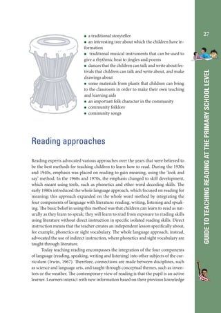 Reading approaches
Reading experts advocated various approaches over the years that were believed to
be the best methods for teaching children to learn how to read. During the 1930s
and 1940s, emphasis was placed on reading to gain meaning, using the ‘look and
say’ method. In the 1960s and 1970s, the emphasis changed to skill development,
which meant using tools, such as phonetics and other word decoding skills. The
early 1980s introduced the whole language approach, which focused on reading for
meaning; this approach expanded on the whole word method by integrating the
four components of language with literature: reading, writing, listening and speaking. The basic belief in using this method was that children can learn to read as naturally as they learn to speak; they will learn to read from exposure to reading skills
using literature without direct instruction in specific isolated reading skills. Direct
instruction means that the teacher creates an independent lesson specifically about,
for example, phonetics or sight vocabulary. The whole language approach, instead,
advocated the use of indirect instruction, where phonetics and sight vocabulary are
taught through literature.
Today teaching reading encompasses the integration of the four components
of language (reading, speaking, writing and listening) into other subjects of the curriculum (Irwin, 1967). Therefore, connections are made between disciplines, such
as science and language arts, and taught through conceptual themes, such as inventors or the weather. The contemporary view of reading is that the pupil is an active
learner. Learners interact with new information based on their previous knowledge

27

GUIDE TO TEACHING READING AT THE PRIMARY SCHOOL LEVEL

a traditional storyteller
an interesting tree about which the children have information
traditional musical instruments that can be used to
give a rhythmic beat to jingles and poems
dances that the children can talk and write about festivals that children can talk and write about, and make
drawings about
some materials from plants that children can bring
to the classroom in order to make their own teaching
and learning aids
an important folk character in the community
community folklore
community songs

 