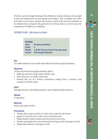 LESSON PLAN – Ms Veronica Smith

READING
Topic:
Grade:
Reader:
Lesson:

Vocabulary Building
4
L. M. W. Series (a story for the age group)
The Strange Fisherman

Aim
To enable students to use words which they have learnt in given situations.
Objectives
At the end of the lesson pupils should be able to:
• Make up sentences using words on flash cards.
• Find sentences in a reader with words.
• Pretend they are at a festival competition reading from a sentence strip
(sentences on flash cards).
Skills
Making sentences, identifying sentences, and comprehending sentences.
Attitude
Cooperation
Materials
Flash cards, tape recorder
Presentation
• Teacher plays a tape recorder or reads a story related to the lesson.
• pupils re-enact the story as they move around the class.
• Pupils identify words on flash cards they heard in the story.
• Teacher and pupils have a class discussion to bring out the meaning of words.
• Pupils make sentences with given words.

29

GUIDE TO TEACHING READING AT THE PRIMARY SCHOOL LEVEL

This they can do through listening to the children in various situations, for example
at play and telling stories in peer group conversation. This vocabulary list, taken
over three or four years, will give the teacher an idea of the level of vocabulary to
be utilized when writing for the grade level. It will also help as a tool to assess the
competence of children in vocabulary.

 