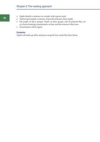 Chapter 2: The reading approach

30

• Pupils identify a sentence in a reader with a given word.
• Teacher gives pupils a sentence strip with sentences from reader.
• Put pupils in three groups. Pupils in their groups will all pretend they are
at a festival making a presentation as they read the sentences they have.
• Presentations will be taped.
Evaluation
Pupils will make up other sentences using the key words they have learnt.

 