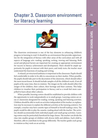 The classroom environment is one of the key elements in enhancing children’s
progress in learning to read. It should be an environment that provides opportunities for the integration of literacy with other areas of the curriculum and with all
aspects of language arts: reading, speaking, writing, viewing and listening. Both
social and physical factors are important for creating an appropriate environment
for success in literacy achievement and development. There should be ample opportunity for pupils to interact with their peers, and study texts; the teacher must
understand the functions of reading and writing.
A relaxed, yet structured ambiance is important in the classroom. Pupils should
feel comfortable in order to be able to concentrate on their studies. When possible,
the pupils should take part in the decoration of the classroom, which should reflect
the most recent lesson. It should include samples of all the children’s work, if not all
pupils at the same time, then in rotation. The images on the walls should reflect the
images of the children, their culture, their heritage and their customs. This helps
children to visualize their participation in literacy and as a result feel more compelled to learn about other cultures.
When possible, learning centres should be established to provide children with
the opportunity to work independently or in small groups. Learning centres are areas or classrooms designated for reading, writing, speaking and listening activities.
Children should be able to work on activities independent of the teacher, so explanation may be necessary to explain the different activities at the learning centre(s). For
example, a teacher may have cassette tapes of himself or herself reading a story. The
pupils would be able to play the cassette, reading aloud with the teacher. The activities should accommodate both individual pupils and small group activities. Learning centres may be particularly beneficial for large classes. The teacher can divide the
class into smaller groups of children with diverse skills and abilities. Each child is,
therefore, able to contribute to the group differently. The teacher guides each group
in rotation as they work on an activity.

31

GUIDE TO TEACHING READING AT THE PRIMARY SCHOOL LEVEL

Chapter 3. Classroom environment
for literacy learning

 