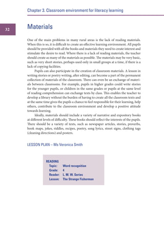 Chapter 3. Classroom environment for literacy learning

32

Materials
One of the main problems in many rural areas is the lack of reading materials.
When this is so, it is difficult to create an effective learning environment. All pupils
should be provided with all the books and materials they need to create interest and
stimulate the desire to read. Where there is a lack of reading materials, the teacher
should create as many of the materials as possible. The materials may be very basic,
such as very short stories, perhaps used only in small groups at a time, if there is a
lack of copying facilities.
Pupils can also participate in the creation of classroom materials. A lesson in
writing stories or poetry writing, after editing, can become a part of the permanent
collection of materials of the classroom. There can even be an exchange of materials between classrooms. For example, pupils in higher grades could write stories
for the younger pupils, or children in the same grades or pupils at the same level
of reading comprehension can exchange texts by class. This enables the teacher to
develop a library without the burden of having to create all the classroom texts and
at the same time gives the pupils a chance to feel responsible for their learning, help
others, contribute to the classroom environment and develop a positive attitude
towards learning.
Ideally, materials should include a variety of narrative and expository books
at different levels of difficulty. These books should reflect the interests of the pupils.
There should be a variety of texts, such as newspaper articles, stories, proverbs,
book maps, jokes, riddles, recipes, poetry, song lyrics, street signs, clothing tags
(cleaning directions) and posters.

LESSON PLAN – Ms Veronica Smith

READING
Topic:
Grade:
Reader:
Lesson:

Word recognition
4
L. M. W. Series
The Strange Fisherman

 