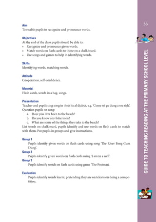 Objectives
At the end of the class pupils should be able to:
• Recognize and pronounce given words.
• Match words on flash cards to those on a chalkboard.
• Use songs and games to help in identifying words.
Skills
Identifying words, matching words.
Attitude
Cooperation, self-confidence.
Material
Flash cards, words in a bag, songs.
Presentation
Teacher and pupils sing song in their local dialect, e.g. ‘Come wi gu dung a sea side’.
Question pupils on song:
a. Have you ever been to the beach?
b. Do you know any fishermen?
c. What are some of the things they take to the beach?
List words on chalkboard, pupils identify and use words on flash cards to match
with them. Put pupils in groups and give instructions.
Group 1
Pupils identify given words on flash cards using song ‘The River Beng Cum
Dung’.
Group 2
Pupils identify given words on flash cards using ‘I am in a well’.
Group 3
Pupils identify words on flash cards using game ‘The Postman’.
Evaluation
Pupils identify words learnt, pretending they are on television doing a competition.

33

GUIDE TO TEACHING READING AT THE PRIMARY SCHOOL LEVEL

Aim
To enable pupils to recognize and pronounce words.

 
