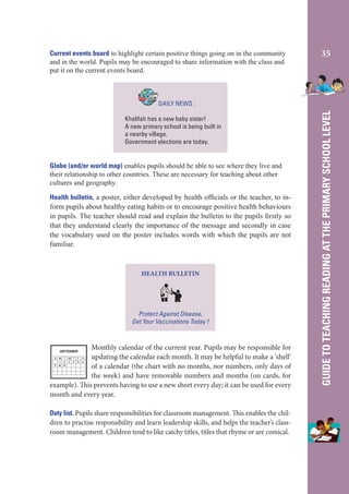 Current events board to highlight certain positive things going on in the community
and in the world. Pupils may be encouraged to share information with the class and
put it on the current events board.

35

Khalifah has a new baby sister!
A new primary school is being built in
a nearby village.
Government elections are today.

Globe (and/or world map) enables pupils should be able to see where they live and
their relationship to other countries. These are necessary for teaching about other
cultures and geography.
Health bulletin, a poster, either developed by health ofﬁcials or the teacher, to inform pupils about healthy eating habits or to encourage positive health behaviours
in pupils. The teacher should read and explain the bulletin to the pupils ﬁrstly so
that they understand clearly the importance of the message and secondly in case
the vocabulary used on the poster includes words with which the pupils are not
familiar.

HEALTH BULLETIN

Protect Against Disease,
Get Your Vaccinations Today !

Monthly calendar of the current year. Pupils may be responsible for
updating the calendar each month. It may be helpful to make a ‘shell’
of a calendar (the chart with no months, nor numbers, only days of
the week) and have removable numbers and months (on cards, for
example). This prevents having to use a new sheet every day; it can be used for every
month and every year.
SEPTEMBER

S M T W T F
1 2 3 4 5
7 8 9

S
6

Duty list. Pupils share responsibilities for classroom management. This enables the children to practise responsibility and learn leadership skills, and helps the teacher’s classroom management. Children tend to like catchy titles, titles that rhyme or are comical.

GUIDE TO TEACHING READING AT THE PRIMARY SCHOOL LEVEL

DAILY NEWS :

 