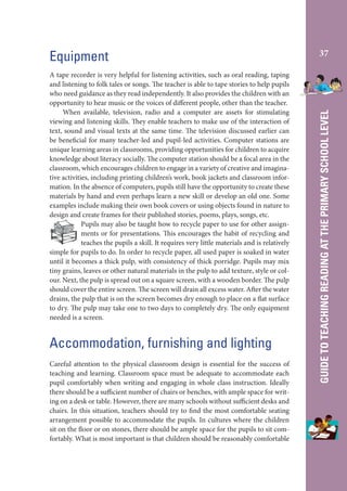 A tape recorder is very helpful for listening activities, such as oral reading, taping
and listening to folk tales or songs. The teacher is able to tape stories to help pupils
who need guidance as they read independently. It also provides the children with an
opportunity to hear music or the voices of different people, other than the teacher.
When available, television, radio and a computer are assets for stimulating
viewing and listening skills. They enable teachers to make use of the interaction of
text, sound and visual texts at the same time. The television discussed earlier can
be beneficial for many teacher-led and pupil-led activities. Computer stations are
unique learning areas in classrooms, providing opportunities for children to acquire
knowledge about literacy socially. The computer station should be a focal area in the
classroom, which encourages children to engage in a variety of creative and imaginative activities, including printing children’s work, book jackets and classroom information. In the absence of computers, pupils still have the opportunity to create these
materials by hand and even perhaps learn a new skill or develop an old one. Some
examples include making their own book covers or using objects found in nature to
design and create frames for their published stories, poems, plays, songs, etc.
Pupils may also be taught how to recycle paper to use for other assignments or for presentations. This encourages the habit of recycling and
teaches the pupils a skill. It requires very little materials and is relatively
simple for pupils to do. In order to recycle paper, all used paper is soaked in water
until it becomes a thick pulp, with consistency of thick porridge. Pupils may mix
tiny grains, leaves or other natural materials in the pulp to add texture, style or colour. Next, the pulp is spread out on a square screen, with a wooden border. The pulp
should cover the entire screen. The screen will drain all excess water. After the water
drains, the pulp that is on the screen becomes dry enough to place on a flat surface
to dry. The pulp may take one to two days to completely dry. The only equipment
needed is a screen.

Accommodation, furnishing and lighting
Careful attention to the physical classroom design is essential for the success of
teaching and learning. Classroom space must be adequate to accommodate each
pupil comfortably when writing and engaging in whole class instruction. Ideally
there should be a sufficient number of chairs or benches, with ample space for writing on a desk or table. However, there are many schools without sufficient desks and
chairs. In this situation, teachers should try to find the most comfortable seating
arrangement possible to accommodate the pupils. In cultures where the children
sit on the floor or on stones, there should be ample space for the pupils to sit comfortably. What is most important is that children should be reasonably comfortable

37

GUIDE TO TEACHING READING AT THE PRIMARY SCHOOL LEVEL

Equipment

 