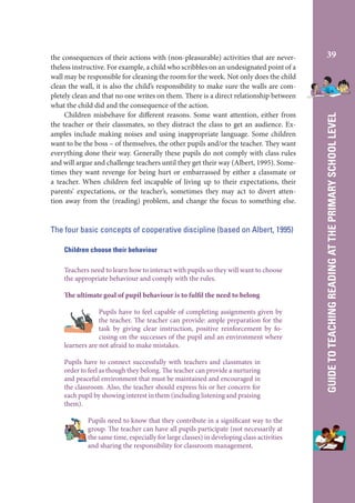 The four basic concepts of cooperative discipline (based on Albert, 1995)
Children choose their behaviour
Teachers need to learn how to interact with pupils so they will want to choose
the appropriate behaviour and comply with the rules.
The ultimate goal of pupil behaviour is to fulfil the need to belong
Pupils have to feel capable of completing assignments given by
the teacher. The teacher can provide: ample preparation for the
task by giving clear instruction, positive reinforcement by focusing on the successes of the pupil and an environment where
learners are not afraid to make mistakes.
Pupils have to connect successfully with teachers and classmates in
order to feel as though they belong. The teacher can provide a nurturing
and peaceful environment that must be maintained and encouraged in
the classroom. Also, the teacher should express his or her concern for
each pupil by showing interest in them (including listening and praising
them).
Pupils need to know that they contribute in a significant way to the
group. The teacher can have all pupils participate (not necessarily at
the same time, especially for large classes) in developing class activities
and sharing the responsibility for classroom management.

39

GUIDE TO TEACHING READING AT THE PRIMARY SCHOOL LEVEL

the consequences of their actions with (non-pleasurable) activities that are nevertheless instructive. For example, a child who scribbles on an undesignated point of a
wall may be responsible for cleaning the room for the week. Not only does the child
clean the wall, it is also the child’s responsibility to make sure the walls are completely clean and that no one writes on them. There is a direct relationship between
what the child did and the consequence of the action.
Children misbehave for different reasons. Some want attention, either from
the teacher or their classmates, so they distract the class to get an audience. Examples include making noises and using inappropriate language. Some children
want to be the boss – of themselves, the other pupils and/or the teacher. They want
everything done their way. Generally these pupils do not comply with class rules
and will argue and challenge teachers until they get their way (Albert, 1995). Sometimes they want revenge for being hurt or embarrassed by either a classmate or
a teacher. When children feel incapable of living up to their expectations, their
parents’ expectations, or the teacher’s, sometimes they may act to divert attention away from the (reading) problem, and change the focus to something else.

 