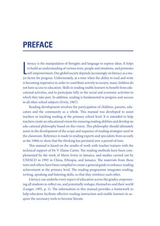 PREFACE
iteracy is the manipulation of thoughts and language to express ideas. It helps
to build an understanding of various texts, people and situations, and promotes
self-empowerment. Our global society depends increasingly on literacy as a major factor for progress. Unfortunately, at a time when the ability to read and write
is becoming imperative in order to contribute actively to society, many children do
not have access to education. Skills in reading enable learners to benefit from educational activities, and to participate fully in the social and economic activities in
which they take part. In addition, reading is fundamental to progress and success
in all other school subjects (Irwin, 1967).
Reading development involves the participation of children, parents, educators and the community as a whole. This manual was developed to assist
teachers in teaching reading at the primary school level. It is intended to help
teachers create an educational vision for ensuring reading abilities and develop an
edu-cational philosophy based on this vision. This philosophy should ultimately
assist in the development of the scope and sequence of reading strategies used in
the classroom. Reference is made to reading experts and specialists from as early
as the 1960s to show that the thinking has persisted over a period of time.
This manual is based on the results of work with teacher trainers with the
technical support of Dr V. Elaine Carter. The reading methods have been complemented by the work of Mavis Irwin in Jamaica, and studies carried out by
UNESCO in 1993 in China, Ethiopia, and Jamaica. The materials from these
texts and others have been compiled to create a general guide to enhance reading
achievement at the primary level. The reading programme integrates reading,
writing, speaking and listening skills, so that they reinforce each other.
Literacy can underlie every aspect of education across the grades, empowering all students to reflect on, and potentially reshape, themselves and their world
(Langer, 1995, p. 1). The information in this manual provides a framework to
help educators facilitate effective reading instruction and enable learners to acquire the necessary tools to become literate.

L

 