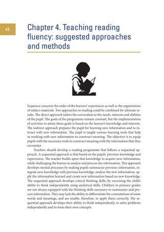 42

Chapter 4. Teaching reading
fluency: suggested approaches
and methods

Sequence concerns the order of the learners’ experiences as well as the organization
of subject materials. Two approaches to reading could be combined for ultimate results. The direct approach tailors the curriculum to the needs, interests and abilities
of the pupil. The goals of the programme remain constant, but the implementation
of activities to attain these goals is based on the learner’s knowledge and interests.
The indirect approach prepares the pupil for learning new information and to interact with new information. The pupil is taught various learning tools that help
in working with new information to construct meaning. The objective is to equip
pupils with the necessary tools to construct meaning with the information that they
encounter.
Teachers should develop a reading programme that follows a sequential approach. A sequential approach is that based on the pupils’ previous knowledge and
experiences. The teacher builds upon that knowledge to acquire new information,
while challenging the learner to analyse and process the information. This approach
develops mental processes by making pupils summarize previous information, integrate new knowledge with previous knowledge, analyse the new information, apply the information learned and create new information based on new knowledge.
The sequential approach develops critical thinking skills, by exercising the child’s
ability to think independently using analytical skills. Children in primary grades
are not always equipped with the thinking skills necessary to summarize and process information. They may lack the ability to differentiate the connotations of some
words and meanings, and are unable, therefore, to apply them correctly. The sequential approach develops their ability to think independently, to solve problems
independently and to form their own concepts.

 