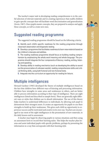 Suggested reading programme
The suggested reading programme should be based on the following criteria:
A. Identify each child’s speciﬁc readiness for the reading programme through
classroom observation and diagnostic testing.
B. Develop a programme that facilitates readiness to learn new material based on
the children’s interests and abilities.
C. The reading readiness programme should focus on building reading comprehension by emphasizing the whole word meaning and whole language. The programme should integrate the four components of literacy: reading, writing, listening and speaking.
D. Develop ability in reading mechanics (such as developing the ability to sound
out the pronunciation of unknown words), reading comprehension skills and critical thinking skills, using both ﬁctional and non-ﬁctional texts.
E. Integrate into the curriculum an opportunity for reading for leisure.

Multiple intelligences
Howard Gardner (1983) developed the theory of multiple intelligences based on
the fact that children have different ways of learning and processing information.
Children have strengths in some areas and weaknesses in others, and are better
able to process information according to their type of intelligence. There are eight
intelligences (listed and described in sample form). There are generally eight different ways or styles that children use to absorb information. The use of this theory
helps teachers to understand differences in individuals, by allowing each pupil to
demonstrate their strongest assets. It creates an opportunity for pupils to use their
strengths to build up their weaknesses. This gives each child an opportunity to experience success and be motivated and creative in its own way. Teachers are encouraged to use most of the eight intelligences in the presentation of new materials, in
the daily lessons and in assessment.
A teacher may begin by observing pupils in various situations and then using
an assessment form to record their learning styles. This helps the teacher plan lessons and assist individual pupils with specific problems, perhaps by presenting the
information in a way that corresponds with their learning style.

43

GUIDE TO TEACHING READING AT THE PRIMARY SCHOOL LEVEL

The teacher’s major task in developing reading comprehension is in the careful selection of relevant materials and in creating experiences that enable children
to gain specific concepts that will facilitate word discrimination and generalization
(Irwin, 1967). Once pupils master concepts, they are prepared to analyse and apply
these concepts, as well as create new ones.

 