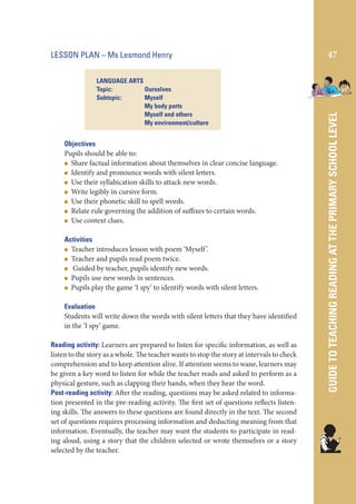 LANGUAGE ARTS
Topic:
Ourselves
Subtopic:
Myself
My body parts
Myself and others
My environment/culture

Objectives
Pupils should be able to:
Share factual information about themselves in clear concise language.
Identify and pronounce words with silent letters.
Use their syllabication skills to attack new words.
Write legibly in cursive form.
Use their phonetic skill to spell words.
Relate rule governing the addition of suffixes to certain words.
Use context clues.
Activities
Teacher introduces lesson with poem ‘Myself ’.
Teacher and pupils read poem twice.
Guided by teacher, pupils identify new words.
Pupils use new words in sentences.
Pupils play the game ‘I spy’ to identify words with silent letters.
Evaluation
Students will write down the words with silent letters that they have identified
in the ‘I spy’ game.
Reading activity: Learners are prepared to listen for specific information, as well as
listen to the story as a whole. The teacher wants to stop the story at intervals to check
comprehension and to keep attention alive. If attention seems to wane, learners may
be given a key word to listen for while the teacher reads and asked to perform as a
physical gesture, such as clapping their hands, when they hear the word.
Post-reading activity: After the reading, questions may be asked related to information presented in the pre-reading activity. The first set of questions reflects listening skills. The answers to these questions are found directly in the text. The second
set of questions requires processing information and deducting meaning from that
information. Eventually, the teacher may want the students to participate in reading aloud, using a story that the children selected or wrote themselves or a story
selected by the teacher.

47

GUIDE TO TEACHING READING AT THE PRIMARY SCHOOL LEVEL

LESSON PLAN – Ms Lesmond Henry

 