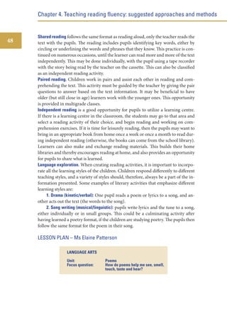 Chapter 4. Teaching reading fluency: suggested approaches and methods

48

Shared reading follows the same format as reading aloud, only the teacher reads the
text with the pupils. The reading includes pupils identifying key words, either by
circling or underlining the words and phrases that they know. This practice is continued on numerous occasions, until the learner can read more and more of the text
independently. This may be done individually, with the pupil using a tape recorder
with the story being read by the teacher on the cassette. This can also be classified
as an independent reading activity.
Paired reading. Children work in pairs and assist each other in reading and comprehending the text. This activity must be guided by the teacher by giving the pair
questions to answer based on the text information. It may be beneficial to have
older (but still close in age) learners work with the younger ones. This opportunity
is provided in multigrade classes.
Independent reading is a good opportunity for pupils to utilize a learning centre.
If there is a learning centre in the classroom, the students may go to that area and
select a reading activity of their choice, and begin reading and working on comprehension exercises. If it is time for leisurely reading, then the pupils may want to
bring in an appropriate book from home once a week or once a month to read during independent reading (otherwise, the books can come from the school library).
Learners can also make and exchange reading materials. This builds their home
libraries and thereby encourages reading at home, and also provides an opportunity
for pupils to share what is learned.
Language exploration. When creating reading activities, it is important to incorporate all the learning styles of the children. Children respond differently to different
teaching styles, and a variety of styles should, therefore, always be a part of the information presented. Some examples of literary activities that emphasize different
learning styles are:
1. Drama (kinetic/verbal): One pupil reads a poem or lyrics to a song, and another acts out the text (the words to the song).
2. Song writing (musical/linguistic): pupils write lyrics and the tune to a song,
either individually or in small groups. This could be a culminating activity after
having learned a poetry format, if the children are studying poetry. The pupils then
follow the same format for the poem in their song.

LESSON PLAN – Ms Elaine Patterson
LANGUAGE ARTS
Unit:
Focus question:

Poems
How do poems help me see, smell,
touch, taste and hear?

 