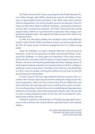 The Dakar Framework for Action emanating from the World Education Forum (Dakar, Senegal, April 2000), reiterated the need for all children to have
access to good quality primary education. In the 1960s, when many countries
achieved independence, one of the principle concerns was education. However,
today over 800 million adults are illiterate worldwide. A generation of adults has
not been able to benefit from education. The Dakar Framework seeks to help
prepare today’s children to reap the benefits of education, thus creating a new
generation of literate adults. The target for the Dakar Framework is 100 per cent
enrolment by 2015.
In 1998, over 700 million children were enrolled in school. What difference
would it make if all the children enrolled in schools were permanently literate?
By 2015, the school system would have changed the lives of 1.5 billion young
adults.
Today, the challenge is to make a dramatic difference in the provision of
education, so that the next generation of adults is permanently literate. In taking up this challenge, we cannot ignore the importance of the wider environment and of the community itself. The absence of ready support structures (e.g.
libraries, electricity and flourishing publishing industries), language policies in
multi-lingual situations and patterns of communication to reinforce reading are
challenges in many communities. Nonetheless, the school can, and should, play
its role as a force for change, ensuring that children not only learn to read, but
also develop good reading habits.
In many countries that have long-established education systems, there is a
constant effort towards improving and towards undoing the wrongs of past educational approaches. Today, a lot more is known about the way children learn, the
factors that affect their learning and the ways in which teachers can be most effective in teaching reading. Countries that are new at establishing reading programmes
benefit from not having to reform their educational methods; rather, they are able
to create a reading programme based on the latest and most progressive information from yesterday and today.
UNESCO would like to thank Kemba A. N’Namdi for preparing this document as well as all those who worked with her, especially Elaine Carter and June
Wallace.
SECTION FOR PRIMARY EDUCATION
DIVISION OF BASIC EDUCATION
EDUCATION SECTOR

 
