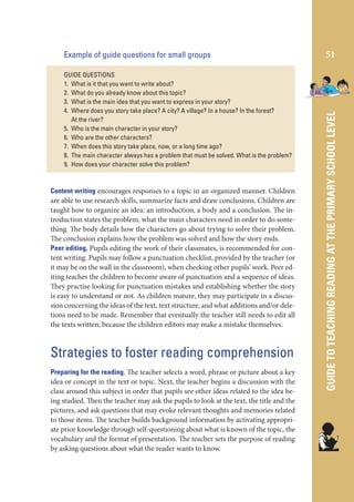 GUIDE QUESTIONS
1. What is it that you want to write about?
2. What do you already know about this topic?
3. What is the main idea that you want to express in your story?
4. Where does you story take place? A city? A village? In a house? In the forest?
At the river?
5. Who is the main character in your story?
6. Who are the other characters?
7. When does this story take place, now, or a long time ago?
8. The main character always has a problem that must be solved. What is the problem?
9. How does your character solve this problem?

Content writing encourages responses to a topic in an organized manner. Children
are able to use research skills, summarize facts and draw conclusions. Children are
taught how to organize an idea: an introduction, a body and a conclusion. The introduction states the problem, what the main characters need in order to do something. The body details how the characters go about trying to solve their problem.
The conclusion explains how the problem was solved and how the story ends.
Peer editing, Pupils editing the work of their classmates, is recommended for content writing. Pupils may follow a punctuation checklist, provided by the teacher (or
it may be on the wall in the classroom), when checking other pupils’ work. Peer editing teaches the children to become aware of punctuation and a sequence of ideas.
They practise looking for punctuation mistakes and establishing whether the story
is easy to understand or not. As children mature, they may participate in a discussion concerning the ideas of the text, text structure, and what additions and/or deletions need to be made. Remember that eventually the teacher still needs to edit all
the texts written, because the children editors may make a mistake themselves.

Strategies to foster reading comprehension
Preparing for the reading. The teacher selects a word, phrase or picture about a key
idea or concept in the text or topic. Next, the teacher begins a discussion with the
class around this subject in order that pupils see other ideas related to the idea being studied. Then the teacher may ask the pupils to look at the text, the title and the
pictures, and ask questions that may evoke relevant thoughts and memories related
to those items. The teacher builds background information by activating appropriate prior knowledge through self-questioning about what is known of the topic, the
vocabulary and the format of presentation. The teacher sets the purpose of reading
by asking questions about what the reader wants to know.

51

GUIDE TO TEACHING READING AT THE PRIMARY SCHOOL LEVEL

Example of guide questions for small groups

 