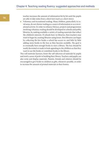 Chapter 4. Teaching reading fluency: suggested approaches and methods

56

teacher increases the amount of information bit by bit until the pupils
are able to take notes from a short text (such as a short story).
Voluntary and recreational reading. Many children, particularly in rural areas, do not choose reading as a source of information or as a recreational activity. In order to enhance literacy, projects and programmes
involving voluntary reading should be developed in schools and public
libraries, by making available a variety of reading materials that reflect
the children’s interests. If schools have no libraries, then teachers may
want to begin by creating libraries using boxes. Box libraries can begin
by collecting the few books a school has access to, and little by little
adding more books to the box as they become available. The goal is
to eventually have enough books to start a library. The box should be
neatly decorated or made to look appealing to the children so that they
want to use the books or contribute books to the library.
This will motivate learners, foster the self-selection of materials by pupils
and instil a sense of pride in building their library. Teachers and pupils can
also write and display materials. Parents, friends and relatives should be
encouraged to give books to children as gifts, whenever possible, in order
to increase the amount of printed materials in their homes.

 