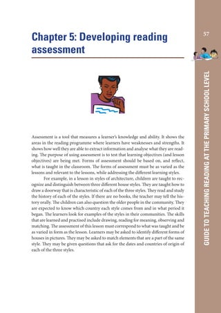Assessment is a tool that measures a learner’s knowledge and ability. It shows the
areas in the reading programme where learners have weaknesses and strengths. It
shows how well they are able to extract information and analyse what they are reading. The purpose of using assessment is to test that learning objectives (and lesson
objectives) are being met. Forms of assessment should be based on, and reflect,
what is taught in the classroom. The forms of assessment must be as varied as the
lessons and relevant to the lessons, while addressing the different learning styles.
For example, in a lesson in styles of architecture, children are taught to recognize and distinguish between three different house styles. They are taught how to
draw a doorway that is characteristic of each of the three styles. They read and study
the history of each of the styles. If there are no books, the teacher may tell the history orally. The children can also question the older people in the community. They
are expected to know which country each style comes from and in what period it
began. The learners look for examples of the styles in their communities. The skills
that are learned and practised include drawing, reading for meaning, observing and
matching. The assessment of this lesson must correspond to what was taught and be
as varied in form as the lesson. Learners may be asked to identify different forms of
houses in pictures. They may be asked to match elements that are a part of the same
style. They may be given questions that ask for the dates and countries of origin of
each of the three styles.

57

GUIDE TO TEACHING READING AT THE PRIMARY SCHOOL LEVEL

Chapter 5: Developing reading
assessment

 