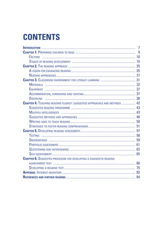 CONTENTS
INTRODUCTION ............................................................................................................................................................
CHAPTER 1. PREPARING CHILDREN TO READ ....................................................................................................
FACTORS ...........................................................................................................................................................
STAGES OF READING DEVELOPMENT .........................................................................................................
CHAPTER 2. THE READING APPROACH ...............................................................................................................
A VISION FOR ENHANCING READING ...........................................................................................................
READING APPROACHES....................................................................................................................................
CHAPTER 3. CLASSROOM ENVIRONMENT FOR LITERACY LEARNING ..........................................................
MATERIALS ......................................................................................................................................................
EQUIPMENT ......................................................................................................................................................
ACCOMMODATION, FURNISHING AND LIGHTING ......................................................................................
DISCIPLINE ......................................................................................................................................................
CHAPTER 4. TEACHING READING FLUENCY: SUGGESTED APPROACHES AND METHODS ......................
SUGGESTED READING PROGRAMME ...........................................................................................................
MULTIPLE INTELLIGENCES ...........................................................................................................................
SUGGESTED METHODS AND APPROACHES ...............................................................................................
WRITING USED TO TEACH READING ............................................................................................................
STRATEGIES TO FOSTER READING COMPREHENSION ..............................................................................
CHAPTER 5. DEVELOPING READING ASSESSMENT ...........................................................................................
TESTING ............................................................................................................................................................
OBSERVATIONS ................................................................................................................................................
PORTFOLIO ASSESSMENT ................................................................................................................................
QUESTIONING AND INTERVIEWING ..............................................................................................................
SELF-ASSESSMENT ...........................................................................................................................................
CHAPTER 6. SUGGESTED PROCEDURE FOR DEVELOPING A DIAGNOSTIC READING

7
9
10
15
25
25
27
31
32
37
37
38
42
43
43
46
50
51
57
58
59
61
62
65

ACHIEVEMENT TEST .........................................................................................................................................

66
75
82
84

DEVELOPING A READING TEST.......................................................................................................................
APPENDIX. INTEREST INVENTORY ..........................................................................................................................
REFERENCES AND FURTHER READING ....................................................................................................................

 
