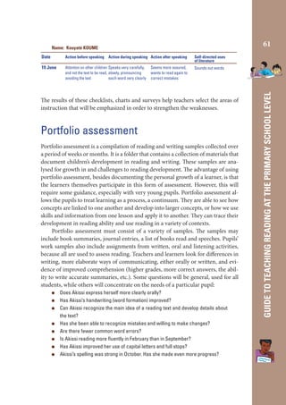 61

Name: Kouyaté KOUME
Action before speaking

19 June

Attention on other children Speaks very carefully,
and not the text to be read, slowly, pronouncing
avoiding the text
each word very clearly

Action during speaking Action after speaking
Seems more assured,
wants to read again to
correct mistakes

Self-directed uses
of literature
Sounds out words

The results of these checklists, charts and surveys help teachers select the areas of
instruction that will be emphasized in order to strengthen the weaknesses.

Portfolio assessment
Portfolio assessment is a compilation of reading and writing samples collected over
a period of weeks or months. It is a folder that contains a collection of materials that
document children’s development in reading and writing. These samples are analysed for growth in and challenges to reading development. The advantage of using
portfolio assessment, besides documenting the personal growth of a learner, is that
the learners themselves participate in this form of assessment. However, this will
require some guidance, especially with very young pupils. Portfolio assessment allows the pupils to treat learning as a process, a continuum. They are able to see how
concepts are linked to one another and develop into larger concepts, or how we use
skills and information from one lesson and apply it to another. They can trace their
development in reading ability and use reading in a variety of contexts.
Portfolio assessment must consist of a variety of samples. The samples may
include book summaries, journal entries, a list of books read and speeches. Pupils’
work samples also include assignments from written, oral and listening activities,
because all are used to assess reading. Teachers and learners look for differences in
writing, more elaborate ways of communicating, either orally or written, and evidence of improved comprehension (higher grades, more correct answers, the ability to write accurate summaries, etc.). Some questions will be general, used for all
students, while others will concentrate on the needs of a particular pupil:
Does Akissi express herself more clearly orally?
Has Akissi’s handwriting (word formation) improved?
Can Akissi recognize the main idea of a reading text and develop details about
the text?
Has she been able to recognize mistakes and willing to make changes?
Are there fewer common word errors?
Is Akissi reading more ﬂuently in February than in September?
Has Akissi improved her use of capital letters and full stops?
Akissi’s spelling was strong in October. Has she made even more progress?

GUIDE TO TEACHING READING AT THE PRIMARY SCHOOL LEVEL

Date

 