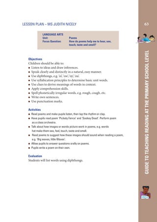 LESSON PLAN – MS JUDITH NICELY

Poems
How do poems help me to hear, see,
touch, taste and smell?

Objectives
Children should be able to:
Listen to ideas and draw inferences.
Speak clearly and distinctly in a natural, easy manner.
Use diphthongs, e.g. ‘oi’, ‘ow’, ‘oy’, ‘ou’.
Use syllabication principles to determine basic unit words.
Use clues to derive meanings of words in context.
Apply comprehension skills.
Spell phonetically irregular words, e.g. rough, cough, etc.
Write own sentences.
Use punctuation marks.
Activities
Read poems and make pupils listen, then tap the rhythm or clap.
Have pupils read poem ‘Pickety Fence’ and ‘Sookey Dead’. Perform poem
as a class orchestra.
Talk about how images or words picture work in poems, e.g. words
hat make them see, feel, touch, taste and smell.
Read poems to suggest how these images should sound when reading a poem,
e.g. ‘Big waves, little Waves’.
Allow pupils to answer questions orally on poems.
Pupils write a poem on their own.

Evaluation
Students will list words using diphthongs.

GUIDE TO TEACHING READING AT THE PRIMARY SCHOOL LEVEL

LANGUAGE ARTS
Unit:
Focus Question:

63

 