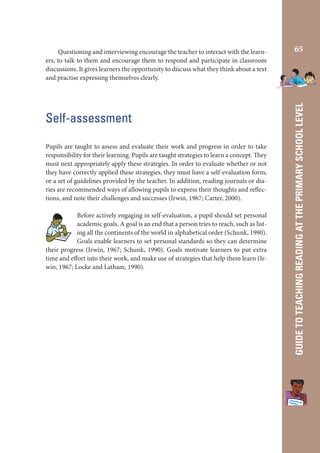 Self-assessment
Pupils are taught to assess and evaluate their work and progress in order to take
responsibility for their learning. Pupils are taught strategies to learn a concept. They
must next appropriately apply these strategies. In order to evaluate whether or not
they have correctly applied these strategies, they must have a self-evaluation form,
or a set of guidelines provided by the teacher. In addition, reading journals or diaries are recommended ways of allowing pupils to express their thoughts and reflections, and note their challenges and successes (Irwin, 1967; Carter, 2000).
Before actively engaging in self-evaluation, a pupil should set personal
academic goals. A goal is an end that a person tries to reach, such as listing all the continents of the world in alphabetical order (Schunk, 1990).
Goals enable learners to set personal standards so they can determine
their progress (Irwin, 1967; Schunk, 1990). Goals motivate learners to put extra
time and effort into their work, and make use of strategies that help them learn (Irwin, 1967; Locke and Latham, 1990).

65

GUIDE TO TEACHING READING AT THE PRIMARY SCHOOL LEVEL

Questioning and interviewing encourage the teacher to interact with the learners, to talk to them and encourage them to respond and participate in classroom
discussions. It gives learners the opportunity to discuss what they think about a text
and practise expressing themselves clearly.

 