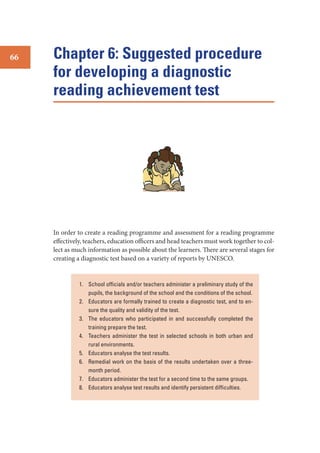 66

Chapter 6: Suggested procedure
for developing a diagnostic
reading achievement test

In order to create a reading programme and assessment for a reading programme
effectively, teachers, education officers and head teachers must work together to collect as much information as possible about the learners. There are several stages for
creating a diagnostic test based on a variety of reports by UNESCO.

1. School ofﬁcials and/or teachers administer a preliminary study of the
pupils, the background of the school and the conditions of the school.
2. Educators are formally trained to create a diagnostic test, and to ensure the quality and validity of the test.
3. The educators who participated in and successfully completed the
training prepare the test.
4. Teachers administer the test in selected schools in both urban and
rural environments.
5. Educators analyse the test results.
6. Remedial work on the basis of the results undertaken over a threemonth period.
7. Educators administer the test for a second time to the same groups.
8. Educators analyse test results and identify persistent difﬁculties.

 