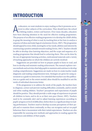 A

s educators, we want students to enjoy reading so that it promotes an interest in other subjects of the curriculum. They should leave the school
as lifelong readers, writers and learners. Over many decades, educators
have been drawing attention to the need for effective reading programmes.
The purpose of an effective reading programme is to develop the child’s ability
to grasp the meaning of what is read, by teaching him or her how to analyse a
sequence of ideas and make logical conclusions (Irwin, 1967). The programme
should appeal to every child, meeting his or her needs, abilities and interests by
constructing a positive attitude towards reading (Irwin, 1967). Teachers should
be able to develop clear learning objectives, and the scope and sequence of a
reading programme that should lead to achieving them. This can be done by
the use of appropriate learning activities, motivational materials and a variety
of teaching approaches in which the children are actively involved.
Suggestions are provided on how to prepare pupils to learn to read, and
how to develop and maintain reading achievement. The manual explores various methods and activities that help pupils to maintain and continue to develop
reading comprehension. Suggestions are made on how to create teacher-made
diagnostic and reading comprehension tests. Strategies are given for using assessment as a guide to instruction. It is intended that teachers use this publication as a guide and, to the extent needed, ideas should be modified to suit the
needs of individual classrooms better.
If the programme is to address the needs of the pupils, the teachers have
to diagnose, correct and prevent reading difficulties constantly, and/or enrich
and refine reading abilities. Teachers’ perceptions and expectations of pupils
should be positive. They should provide a wide range of experiences to permit
all children to learn, and to do so at their own pace (Sweet, 1997). Teachers
need to be constantly alert and to adjust learning experiences according to
pupils’ progress or level of difficulties, before there is a significant drop in reading performance. Teachers need to develop accurate perceptions of their pupils and re-examine them continually, so they can recognize and act on pupil
behaviour that is inconsistent with their initial expectations. Teachers are also
responsible for assessing new methods and approaches to reading against the
experiences and abilities of their pupils.

7

GUIDE TO TEACHING READING AT THE PRIMARY SCHOOL LEVEL

INTRODUCTION

 