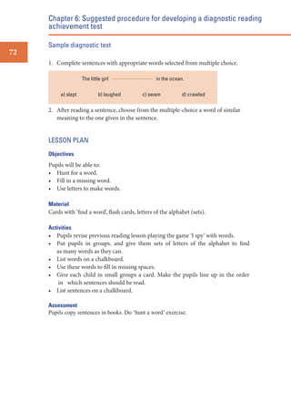 Chapter 6: Suggested procedure for developing a diagnostic reading
achievement test
Sample diagnostic test

72
1. Complete sentences with appropriate words selected from multiple choice.
The little girl
a) slept

b) laughed

in the ocean.
c) swam

d) crawled

2. After reading a sentence, choose from the multiple-choice a word of similar
meaning to the one given in the sentence.

LESSON PLAN
Objectives

Pupils will be able to:
• Hunt for a word.
• Fill in a missing word.
• Use letters to make words.
Material
Cards with ‘find a word’, flash cards, letters of the alphabet (sets).
Activities
• Pupils revise previous reading lesson playing the game ‘I spy’ with words.
• Put pupils in groups, and give them sets of letters of the alphabet to find
as many words as they can.
• List words on a chalkboard.
• Use these words to fill in missing spaces.
• Give each child in small groups a card. Make the pupils line up in the order
in which sentences should be read.
• List sentences on a chalkboard.
Assessment
Pupils copy sentences in books. Do ‘hunt a word’ exercise.

 