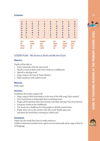 V
N
A
G
B
A
K
A
CAT
BE
POOL
BILLY

T
R
Y
O
R
K
I
B

L
R
R
R
U
N
T
I
NAG
CORE
TO
AT

C
A
T
F
S
B
V
L

T
B
S
J
L
T
C
L
RABBIT
DAY
PEEL
LOOP

X
B
A
K
E
T
O
Y

S
I
N
H
E
O
R
A
BIT
BAKE
ORE
HE

R
T
D
G
P
B
E
D
TAN
SAND
BEDE
KIT

E
A
D
L
B
J
D
H

B
N
S
F
E
Z
P
K
SLEEP
AND
PILL
AN

LESSON PLAN – Ms Veronica Smith and Ms Ann Grant
Objective

Pupils will be able to:
• Find a classmate with the same word.
• Match a word on flash cards with words on a chalkboard.
• Identify a missing word.
• Sing a song to the tune of ‘Solos Market’.
• Make sentences with a given word.
Materials
Flash cards
Activities
Guided by the teacher, pupils will:
• Sing a song in their local dialect to the tune of the folk song ‘Solos market’.
• Give instructions to help pupils find a matching word.
• Pupils will be told that when they find the word they will sing ‘Woi oh mi find eh’.
• List given words on the chalkboard.
• Use words on a chalkboard to help pupils to identify words better.
• Pupils close eyes as the teacher rubs off a word. Pupils open eyes
and show the word that is missing on a flash card.
Assessment
Pupils use the words they have to make sentences.
Children find word matches from a given set of words made up by song in their local language.

GUIDE TO TEACHING READING AT THE PRIMARY SCHOOL LEVEL

73

Evaluation

 