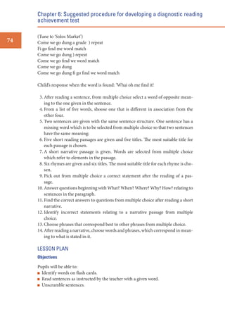 Chapter 6: Suggested procedure for developing a diagnostic reading
achievement test
74

(Tune to ‘Solos Market’)
Come we go dung a grade ) repeat
Fi go find me word match
Come we go dung ) repeat
Come we go find we word match
Come we go dung
Come we go dung fi go find we word match
Child’s response when the word is found: ‘Whai oh me find it!
3. After reading a sentence, from multiple choice select a word of opposite meaning to the one given in the sentence.
4. From a list of five words, shoose one that is different in association from the
other four.
5. Two sentences are given with the same sentence structure. One sentence has a
missing word which is to be selected from multiple choice so that two sentences
have the same meaning;
6. Five short reading passages are given and five titles. The most suitable title for
each passage is chosen.
7. A short narrative passage is given. Words are selected from multiple choice
which refer to elements in the passage.
8. Six rhymes are given and six titles. The most suitable title for each rhyme is chosen.
9. Pick out from multiple choice a correct statement after the reading of a passage.
10. Answer questions beginning with What? When? Where? Why? How? relating to
sentences in the paragraph.
11. Find the correct answers to questions from multiple choice after reading a short
narrative.
12. Identify incorrect statements relating to a narrative passage from multiple
choice.
13. Choose phrases that correspond best to other phrases from multiple choice.
14. After reading a narrative, choose words and phrases, which correspond in meaning to what is stated in it.

LESSON PLAN
Objectives

Pupils will be able to:
Identify words on flash cards.
Read sentences as instructed by the teacher with a given word.
Unscramble sentences.

 