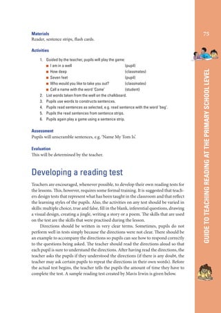 Materials
Reader, sentence strips, ﬂash cards.

75

1. Guided by the teacher, pupils will play the game:
I am in a well
(pupil)
How deep
(classmates)
Seven feet
(pupil)
Who would you like to take you out?
(classmates)
Call a name with the word ‘Come’
(student)
2. List words taken from the well on the chalkboard.
3. Pupils use words to constructs sentences.
4. Pupils read sentences as selected, e.g. read sentence with the word ‘beg’.
5. Pupils the read sentences from sentence strips.
6. Pupils again play a game using a sentence strip.

Assessment
Pupils will unscramble sentences, e.g. ‘Name My Tom Is’.
Evaluation
This will be determined by the teacher.

Developing a reading test
Teachers are encouraged, whenever possible, to develop their own reading tests for
the lessons. This, however, requires some formal training. It is suggested that teachers design tests that represent what has been taught in the classroom and that reflect
the learning styles of the pupils. Also, the activities on any test should be varied in
skills: multiple choice, true and false, fill in the blank, inferential questions, drawing
a visual design, creating a jingle, writing a story or a poem. The skills that are used
on the test are the skills that were practised during the lesson.
Directions should be written in very clear terms. Sometimes, pupils do not
perform well in tests simply because the directions were not clear. There should be
an example to accompany the directions so pupils can see how to respond correctly
to the questions being asked. The teacher should read the directions aloud so that
each pupil is sure to understand the directions. After having read the directions, the
teacher asks the pupils if they understood the directions (if there is any doubt, the
teacher may ask certain pupils to repeat the directions in their own words). Before
the actual test begins, the teacher tells the pupils the amount of time they have to
complete the test. A sample reading test created by Mavis Irwin is given below.

GUIDE TO TEACHING READING AT THE PRIMARY SCHOOL LEVEL

Activities

 