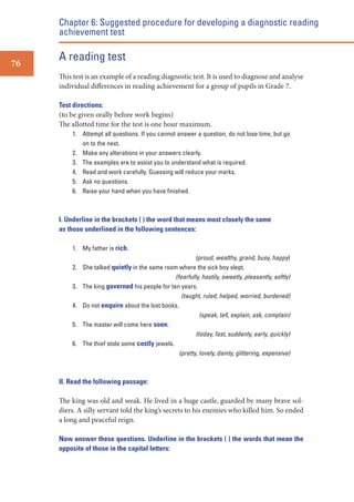 Chapter 6: Suggested procedure for developing a diagnostic reading
achievement test
76

A reading test
This test is an example of a reading diagnostic test. It is used to diagnose and analyse
individual differences in reading achievement for a group of pupils in Grade 7.
Test directions:
(to be given orally before work begins)
The allotted time for the test is one hour maximum.
1. Attempt all questions. If you cannot answer a question, do not lose time, but go
on to the next.
2. Make any alterations in your answers clearly.
3. The examples are to assist you to understand what is required.
4. Read and work carefully. Guessing will reduce your marks.
5. Ask no questions.
6. Raise your hand when you have ﬁnished.

I. Underline in the brackets ( ) the word that means most closely the same
as those underlined in the following sentences:
1. My father is rich.
2.
3.
4.
5.
6.

(proud, wealthy, grand, busy, happy)
She talked quietly in the same room where the sick boy slept.
(fearfully, hastily, sweetly, pleasantly, softly)
The king governed his people for ten years.
(taught, ruled, helped, worried, burdened)
Do not enquire about the lost books.
(speak, tell, explain, ask, complain)
The master will come here soon.
(today, fast, suddenly, early, quickly)
The thief stole some costly jewels.
(pretty, lovely, dainty, glittering, expensive)

II. Read the following passage:

The king was old and weak. He lived in a huge castle, guarded by many brave soldiers. A silly servant told the king’s secrets to his enemies who killed him. So ended
a long and peaceful reign.
Now answer these questions. Underline in the brackets ( ) the words that mean the
opposite of those in the capital letters:

 