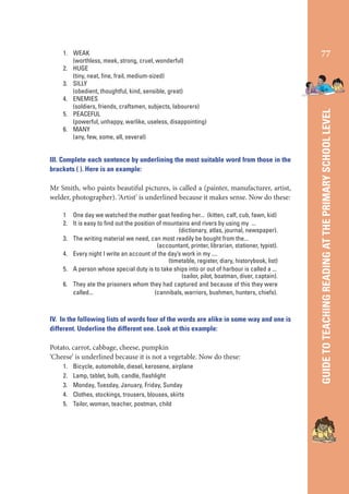 III. Complete each sentence by underlining the most suitable word from those in the
brackets ( ). Here is an example:

Mr Smith, who paints beautiful pictures, is called a (painter, manufacturer, artist,
welder, photographer). ‘Artist’ is underlined because it makes sense. Now do these:
1 One day we watched the mother goat feeding her... (kitten, calf, cub, fawn, kid)
2. It is easy to ﬁnd out the position of mountains and rivers by using my ...
(dictionary, atlas, journal, newspaper).
3. The writing material we need, can most readily be bought from the...
(accountant, printer, librarian, stationer, typist).
4. Every night I write an account of the day’s work in my ....
(timetable, register, diary, historybook, list)
5. A person whose special duty is to take ships into or out of harbour is called a ...
(sailor, pilot, boatman, diver, captain).
6. They ate the prisoners whom they had captured and because of this they were
called...
(cannibals, warriors, bushmen, hunters, chiefs).

IV. In the following lists of words four of the words are alike in some way and one is
different. Underline the different one. Look at this example:

Potato, carrot, cabbage, cheese, pumpkin
‘Cheese’ is underlined because it is not a vegetable. Now do these:
1.
2.
3.
4.
5.

Bicycle, automobile, diesel, kerosene, airplane
Lamp, tablet, bulb, candle, ﬂashlight
Monday, Tuesday, January, Friday, Sunday
Clothes, stockings, trousers, blouses, skirts
Tailor, woman, teacher, postman, child

77

GUIDE TO TEACHING READING AT THE PRIMARY SCHOOL LEVEL

1. WEAK
(worthless, meek, strong, cruel, wonderful)
2. HUGE
(tiny, neat, ﬁne, frail, medium-sized)
3. SILLY
(obedient, thoughtful, kind, sensible, great)
4. ENEMIES
(soldiers, friends, craftsmen, subjects, labourers)
5. PEACEFUL
(powerful, unhappy, warlike, useless, disappointing)
6. MANY
(any, few, some, all, several)

 