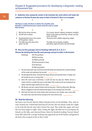 Chapter 6: Suggested procedure for developing a diagnostic reading
achievement test
78

V. Underline from among the words in the brackets the word which will make the
sentence in Section B mean the same as that in Section A. Here is an example:
A
B
The ﬂower is pretty. The ﬂower is (dainty, ﬁne, beautiful, pink).
Beautiful’ is underlined because it means nearly the same as ‘pretty’.
Now do these:

A
1. My hat has three corners.
2. He left here at dawn.
3. He planted the tree in the centre
of the garden, means
4. The little man who sits at the
gate is so old.

B
It is (round, square, oblong, triangular, straight).
Dawn is the same as (morning, sunset, sunrise,
noon, morning).
The (end, front, middle, beginning, edge).
The little man is (needy, wealthy,
penniless, aged and grey, sad and lonely).

VI. Here are ﬁve passages and six headings lettered A, B, C, D, E, F.
Choose the heading that best ﬁts each passage and put its letter in the bracket.
Headings:

1.
2.
3.

4.
5.

(A) The gardener
(B) Bird-hunting
(C) Well-punished
(D) At the butcher’s shop
(E) A blackout
(F) Morning duties
He was busy with saw, machete and knife while we stood by the counter looking
at the scale and waiting to be served.
He ploughed the land, removed the large stones and packed them in heaps, but
the weeds he put in a large hole.
Soon the room was in darkness. I could not see my way out. Father struck a
match and lit a candle that was on the table. We could not do our homework as
father said dim light would hurt our eyes.
Mr Brown carried a bag of shots and his long gun. I had my sling-shot. My dog,
Rover, wagged his tail and barked with glee as we tramped over the hills.
She had not done her home duties that morning so her mother was cross with
her when she returned home and gave her more work to do.

VII. Read the following:
Jim had a new bicycle that his father had given him on his birthday. Tom, who always wanted one, wished that Jim’s bicycle was his. Pat was always ready for a fight,
so he took the bicycle and rode it down the road. This made Jim angry and soon
the two boys began to fight. John, seeing the fight, decided not to accompany his
friends on the bike, and returned home where he finished reading Treasure Island.
Soon after John left, a savage-looking man appeared out of the bushes and glared at
the boys who escaped as fast as they could.

 