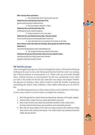 VIII. Read this passage:
Alice was beginning to get very tired of sitting by her sister on the bank and having
nothing to do; once or twice she had peeped into the book her sister was reading,
but it had no pictures or conversations in it. ‘What is the use of a book’, thought
Alice, ‘without pictures or conversations’? So she was considering in her mind
(as well as she could, for the hot day made her very sleepy and stupid) whether
the pleasure of making a daisy chain would be worth the trouble of getting up
and picking the daisies, when suddenly a white rabbit with pink eyes ran close by
her.
The following questions are about what you have read. Underline in the brackets the correct answer to each in order to complete the sentences.
1. Alice thought that her sister’s book was (interesting, attractive, dull, stupid, useless).
2. A daisy chain is made from (iron, steel, gold, ﬂowers, pictures).
3. Alice could not think very clearly because (she wanted to make a daisy chain,
the heat made her feel drowsy, she wanted to read a book with pictures).
4. Alice did not enjoy sitting on the bank any longer because (she preferred making
daisy chains, she could see the words in her sister’s book, she wanted to chase the
rabbit, she was bored).

79

GUIDE TO TEACHING READING AT THE PRIMARY SCHOOL LEVEL

Now answer these questions:
1. Tom wished that Jim’s new bicycle was his.
Underline the word that best describes Tom.
generous/envious/sorrowful/anxious
2. Pat was always ready for a ﬁght.
Underline the word that describes Pat.
artful/pugnacious/cruel/courageous
3. Treasure Island is not a true story.
Underline the word that best describes Treasure Island.
humorous/ﬁctitious/uninteresting/foolish/ historical
4. John decided not to accompany his friends on the bike.
One of these words describes his feelings about going out with his friends.
Underline it.
reluctant/impatient/ignorant/comfortable/proud
5. The savage-looking man glared at the boys.
Underline the phrase that best describes how he looked at them.
stared long/ glanced shyly/ gazed with interest/
peeped cautiously/ looked crossly

 
