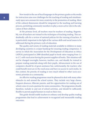 8

New trends in the use of local languages in the primary grades as the media
for instruction raise new challenges for the teaching of reading and simultaneously open new avenues for more creativity in the promotion of reading. More
of the cultural dimensions should be integrated in the teaching and learning
process, permitting community members to play a more active role in the education of their children.
At the primary level, all teachers must be teachers of reading. Regrettably, not all teachers are trained in the techniques of teaching reading. This undoubtedly calls for a review of national policies for the training of teachers. It
is particularly important in the light of the various skills and social issues to be
addressed during the primary cycle of education.
The quality and variety of reading materials available to children in many
developing countries is a major handicap for ensuring reading competence. A
survey in which the Association for the Development of Education in Africa
(ADEA) participated in 2000 identified pupil to book ratios ranging from 1:1
to 1:7, with rural areas having the poorest supplies of books. This situation will
not be changed overnight; however, teachers can, and should, be trained to
prepare reading materials along with their pupils. Advancement in the use of
computers should be of great assistance but, unfortunately, the teachers who
could benefit most are in the rural areas and have no access to such media. In
this context, the priority of reading is very much related to other socio-economic priorities in a community.
An effective reading programme must be planned to deal with many other
obstacles in and around the school system. They include very large classes,
frequent absences, illiterate parents, and few opportunities for reading out of
school, since it is not a pastime for some communities. The programme should,
therefore, include in and out of school activities, and should be sufficiently
flexible to permit pupils/learners to read on their own.
This guide should enable teachers to enhance and develop quality reading
programmes that lead to achievement in recognized and measurable reading
outcomes.

 