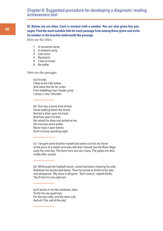 Chapter 6: Suggested procedure for developing a diagnostic reading
achievement test
80

IX. Below are six titles. Each is marked with a number. You are also given ﬁve passages. Find the most suitable title for each passage from among those given and write
its number in the bracket underneath the passage.
Here are the titles:
1
2.
3.
4.
5.
6.

A nonsense verse
A stream’s song
Lost voice
Rainstorm
I love to travel
Be polite

Here are the passages:
(a) I trickle
I ﬂow to the hills below
And vales that lie far under
From babblings low I louder grow
I shout, I roar, I thunder.

(b) One day a funny kind of man
Came walking down the street,
He had a shoe upon his head
And hats upon his feet.
He raised his shoe and smiled at me
His manners were polite.
Never have I seen before
Such a funny-sounding sight.

(c) I bought some food for myself and some corn for my horse
at the price of a button and was told that I should see the River Niger
early the next day. The lions here are very many. The gates are shut
a little after sunset.

(d) All through the football match, Jones had been cheering his side.
Suddenly his shouts died down. Then he turned to Smith at his side
and whispered, ‘My voice is all gone’. ‘Don’t worry’, replied Smith,
‘You’ll ﬁnd it in my right ear’.

(e) It works in me like madness, dear,
To bid me say good-bye,
For the sea calls, and the stars call,
And oh! The call of the sky!

 