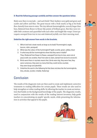 Birds were there in myriads – and such birds! Their feathers were gold and green and
scarlet and yellow and blue. The great toucan with a beak nearly as big as his body
flew clumsily from stem to stem. The tiny delicate hummingbirds, scarcely larger than
bees, fluttered from flower to flower like points of brilliant green. But they were irritable little creatures and quarrelled with each other and fought like wasps. Green paroquets swooped from tree to tree and chattered joyfully over their morning meal.
Underline the right answer from words in the brackets.
1. Which bird had a beak nearly as large as its body? (hummingbird, eagle,
toucan, robin, paroquet)
2. What was the colour of the hummingbird? (gold, scarlet, green, yellow, blue)
3. In what way did the hummingbirds show that they were irritable?
They: (ﬂuttered from ﬂower to ﬂower, swooped from tree to tree, were not at
peace with one another, ﬂew from stem to stem, darted from branch to branch).
4. Birds were there in myriads means that: (birds were big, they were few, they
were numerous, they were so many that they could not be counted,
they were large and plentiful).
5. Underline the word in the following list that does not describe the hummingbirds.
(tiny, elicate, scarlet, irritable, ﬂuttering)

Conclusion
The results of the diagnostic tests are then used to create and implement corrective
treatments to reading difficulties for certain pupils. These results are also used to
help strengthen or refine reading skills, by allowing the teacher to create an instruction that builds on the background knowledge of the pupils. The diagnostic results,
used in conjunction with the results of the reading interest inventory, help guide
teachers in concentrating on pupils’ specific needs, while presenting the information in activities that appeal to the pupils.

81

GUIDE TO TEACHING READING AT THE PRIMARY SCHOOL LEVEL

X. Read the following passage carefully and then answer the questions below.

 