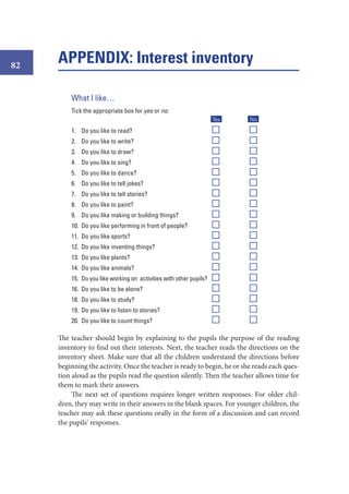 82

APPENDIX: Interest inventory
What I like…
Tick the appropriate box for yes or no.
Yes

No

1. Do you like to read?

Y

N

2. Do you like to write?

Y

N

3. Do you like to draw?

Y

N

4. Do you like to sing?

Y

N

5. Do you like to dance?

Y

N

6. Do you like to tell jokes?

Y

N

7. Do you like to tell stories?

Y

N

8. Do you like to paint?

Y

N

9. Do you like making or building things?

Y

N

10. Do you like performing in front of people?

Y

N

11. Do you like sports?

Y

N

12. Do you like inventing things?

Y

N

13. Do you like plants?

Y

N

14. Do you like animals?

Y

N

15. Do you like working on activities with other pupils?

Y

N

16. Do you like to be alone?

Y

N

18. Do you like to study?

Y

N

19. Do you like to listen to stories?

Y

N

20. Do you like to count things?

Y

N

The teacher should begin by explaining to the pupils the purpose of the reading
inventory to find out their interests. Next, the teacher reads the directions on the
inventory sheet. Make sure that all the children understand the directions before
beginning the activity. Once the teacher is ready to begin, he or she reads each question aloud as the pupils read the question silently. Then the teacher allows time for
them to mark their answers.
The next set of questions requires longer written responses. For older children, they may write in their answers in the blank spaces. For younger children, the
teacher may ask these questions orally in the form of a discussion and can record
the pupils’ responses.

 