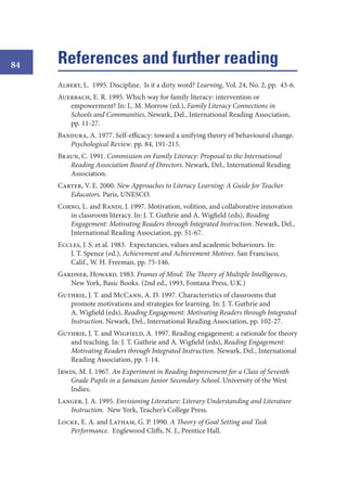 84

References and further reading
Albert, L. 1995. Discipline. Is it a dirty word? Learning, Vol. 24, No. 2, pp. 43-6.
Auerbach, E. R. 1995. Which way for family literacy: intervention or
empowerment? In: L. M. Morrow (ed.), Family Literacy Connections in
Schools and Communities, Newark, Del., International Reading Association,
pp. 11-27.
Bandura, A. 1977. Self-efficacy: toward a unifying theory of behavioural change.
Psychological Review. pp. 84, 191-215.
Braun, C. 1991. Commission on Family Literacy: Proposal to the International
Reading Association Board of Directors. Newark, Del., International Reading
Association.
Carter, V. E. 2000. New Approaches to Literacy Learning: A Guide for Teacher
Educators. Paris, UNESCO.
Corno, L. and Randi, J. 1997. Motivation, volition, and collaborative innovation
in classroom literacy. In: J. T. Guthrie and A. Wigfield (eds), Reading
Engagement: Motivating Readers through Integrated Instruction. Newark, Del.,
International Reading Association, pp. 51-67.
Eccles, J. S. et al. 1983. Expectancies, values and academic behaviours. In:
J. T. Spence (ed.), Achievement and Achievement Motives. San Francisco,
Calif., W. H. Freeman, pp. 75-146.
Gardner, Howard. 1983. Frames of Mind: The Theory of Multiple Intelligences,
New York, Basic Books. (2nd ed., 1993, Fontana Press, U.K.)
Guthrie, J. T. and McCann, A. D. 1997. Characteristics of classrooms that
promote motivations and strategies for learning. In: J. T. Guthrie and
A. Wigfield (eds), Reading Engagement: Motivating Readers through Integrated
Instruction. Newark, Del., International Reading Association, pp. 102-27.
Guthrie, J. T. and Wigfield, A. 1997. Reading engagement: a rationale for theory
and teaching. In: J. T. Guthrie and A. Wigfield (eds), Reading Engagement:
Motivating Readers through Integrated Instruction. Newark, Del., International
Reading Association, pp. 1-14.
Irwin, M. I. 1967. An Experiment in Reading Improvement for a Class of Seventh
Grade Pupils in a Jamaican Junior Secondary School. University of the West
Indies.
Langer, J. A. 1995. Envisioning Literature: Literary Understanding and Literature
Instruction. New York, Teacher’s College Press.
Locke, E. A. and Latham, G. P. 1990. A Theory of Goal Setting and Task
Performance. Englewood Cliffs, N. J., Prentice Hall.

 