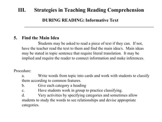 III. Strategies in Teaching Reading Comprehension
5. Find the Main Idea
Students may be asked to read a piece of text if they can. If not,
have the teacher read the text to them and find the main idea/s. Main ideas
may be stated in topic sentence that require literal translation. It may be
implied and require the reader to connect information and make inferences.
Procedure:
a. Write words from topic into cards and work with students to classify
them according to common features.
b. Give each category a heading
c. Have students work in group to practice classifying.
d. Vary activities by specifying categories and sometimes allow
students to study the words to see relationships and devise appropriate
categories.
DURING READING: Informative Text
 