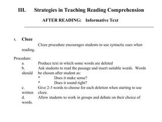III. Strategies in Teaching Reading Comprehension
1. Cloze
Cloze procedure encourages students to use syntactic cues when
reading.
Procedure:
a. Produce text in which some words are deleted
b. Ask students to read the passage and insert suitable words. Words
should be chosen after student as:
* Does it make sense?
* Does it sound right?
c. Give 2-3 words to choose for each deletion when starting to use
written cloze.
d. Allow students to work in groups and debate on their choice of
words.
AFTER READING: Informative Text
 