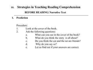 III. Strategies in Teaching Reading Comprehension
BEFORE READING: Narrative Text
1. Prediction
Procedure:
1. Look at the cover of the book.
2. Ask the following questions:
a. What can you see in the cover of the book?
b. What do you think the story is all about?
c. Do you think the cat and the rat are friends?
d. Why do you say so?
e. Let us find out if your answers are correct.
 