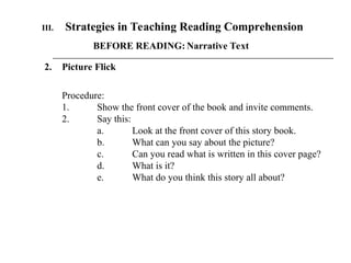 BEFORE READING: Narrative Text
2. Picture Flick
III. Strategies in Teaching Reading Comprehension
Procedure:
1. Show the front cover of the book and invite comments.
2. Say this:
a. Look at the front cover of this story book.
b. What can you say about the picture?
c. Can you read what is written in this cover page?
d. What is it?
e. What do you think this story all about?
 
