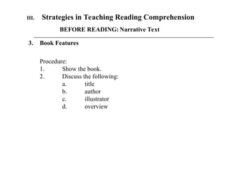 III. Strategies in Teaching Reading Comprehension
BEFORE READING: Narrative Text
3. Book Features
Procedure:
1. Show the book.
2. Discuss the following:
a. title
b. author
c. illustrator
d. overview
 