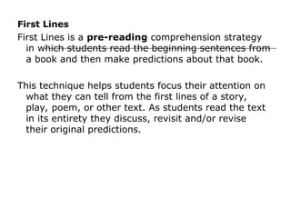 First Lines
First Lines is a pre-reading comprehension strategy
in which students read the beginning sentences from
a book and then make predictions about that book.
This technique helps students focus their attention on
what they can tell from the first lines of a story,
play, poem, or other text. As students read the text
in its entirety they discuss, revisit and/or revise
their original predictions.
 
