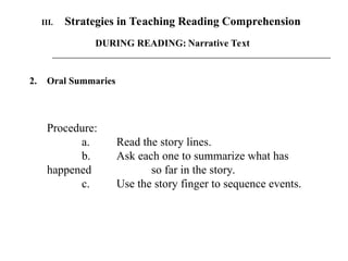 2. Oral Summaries
Procedure:
a. Read the story lines.
b. Ask each one to summarize what has
happened so far in the story.
c. Use the story finger to sequence events.
III. Strategies in Teaching Reading Comprehension
DURING READING: Narrative Text
 