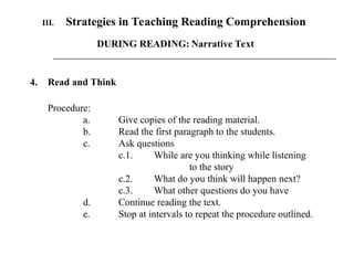 III. Strategies in Teaching Reading Comprehension
4. Read and Think
Procedure:
a. Give copies of the reading material.
b. Read the first paragraph to the students.
c. Ask questions
c.1. While are you thinking while listening
to the story
c.2. What do you think will happen next?
c.3. What other questions do you have
d. Continue reading the text.
e. Stop at intervals to repeat the procedure outlined.
DURING READING: Narrative Text
 