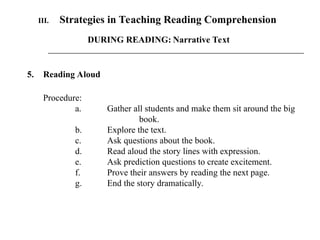 III. Strategies in Teaching Reading Comprehension
5. Reading Aloud
Procedure:
a. Gather all students and make them sit around the big
book.
b. Explore the text.
c. Ask questions about the book.
d. Read aloud the story lines with expression.
e. Ask prediction questions to create excitement.
f. Prove their answers by reading the next page.
g. End the story dramatically.
DURING READING: Narrative Text
 