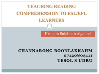 CHANNARONG BOONLAKKAHM
57120803111
TESOL 8 UDRU
TEACHING READING
COMPREHENSION TO ESL/EFL
LEARNERS
Hesham Suleiman Alyousef
 
