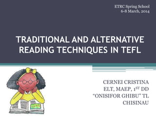 TRADITIONAL AND ALTERNATIVE
READING TECHNIQUES IN TEFL
CERNEI CRISTINA
ELT, MAEP, 1ST DD
“ONISIFOR GHIBU” TL
CHISINAU
ETRC Spring School
6-8 March, 2014
 