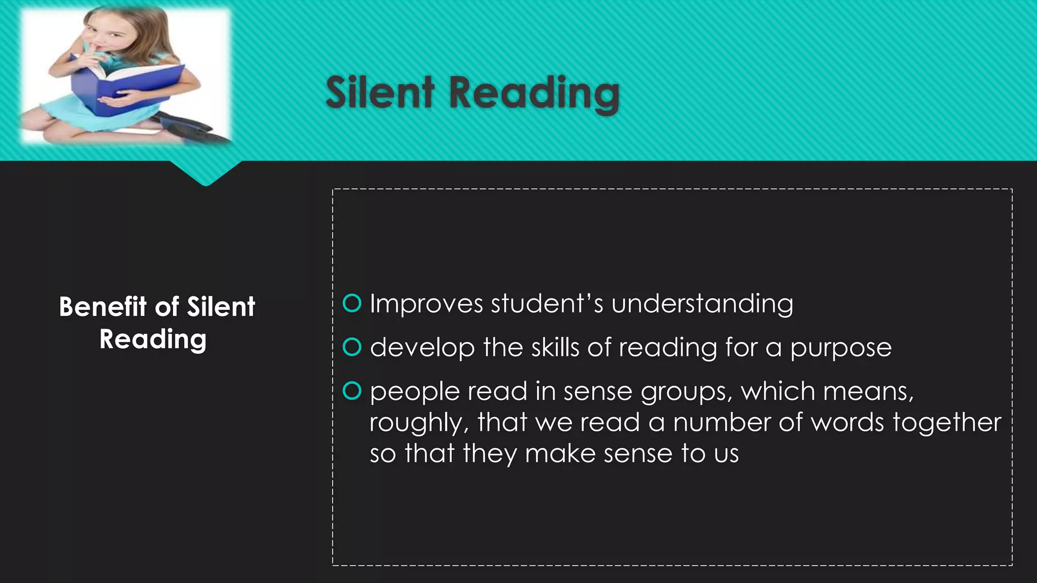 Benefit of Silent
Reading
 Improves student’s understanding
 develop the skills of reading for a purpose
 people read in sense groups, which means,
roughly, that we read a number of words together
so that they make sense to us
Silent Reading
 