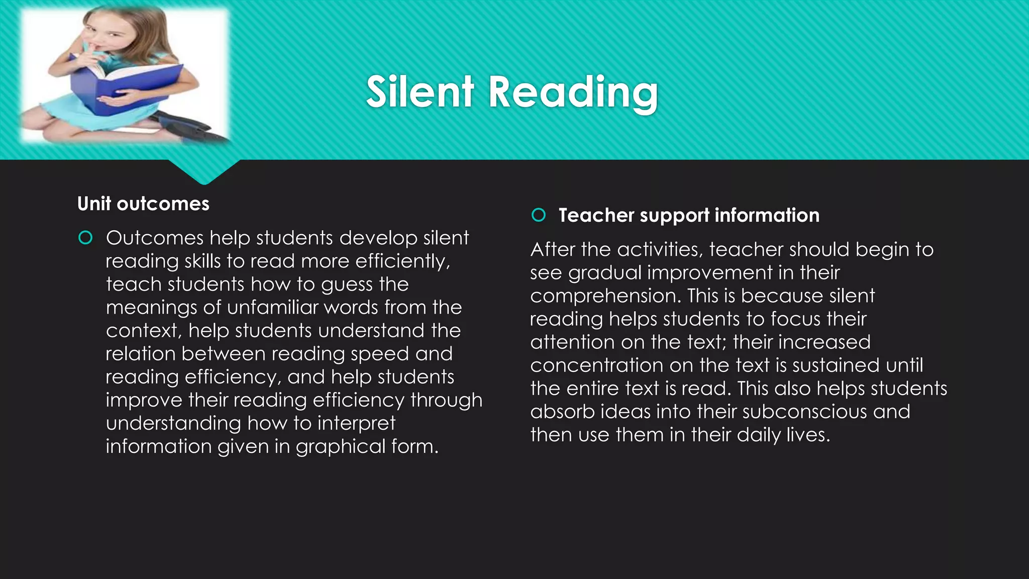 Silent Reading
Unit outcomes
 Outcomes help students develop silent
reading skills to read more efficiently,
teach students how to guess the
meanings of unfamiliar words from the
context, help students understand the
relation between reading speed and
reading efficiency, and help students
improve their reading efficiency through
understanding how to interpret
information given in graphical form.
 Teacher support information
After the activities, teacher should begin to
see gradual improvement in their
comprehension. This is because silent
reading helps students to focus their
attention on the text; their increased
concentration on the text is sustained until
the entire text is read. This also helps students
absorb ideas into their subconscious and
then use them in their daily lives.
 